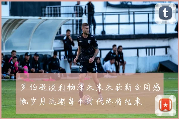 罗伯逊谈利物浦未来未获新合同感慨岁月流逝每个时代终将结束