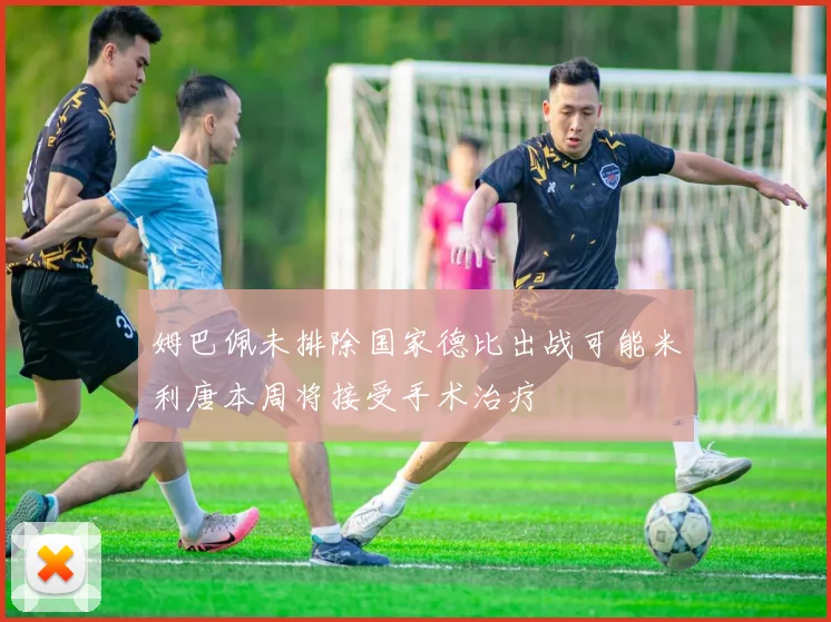 姆巴佩未排除国家德比出战可能米利唐本周将接受手术治疗