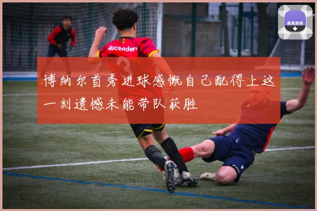 博纳尔首秀进球感慨自己配得上这一刻遗憾未能带队获胜