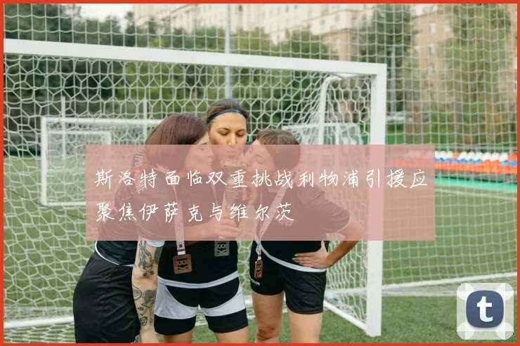 斯洛特面临双重挑战利物浦引援应聚焦伊萨克与维尔茨