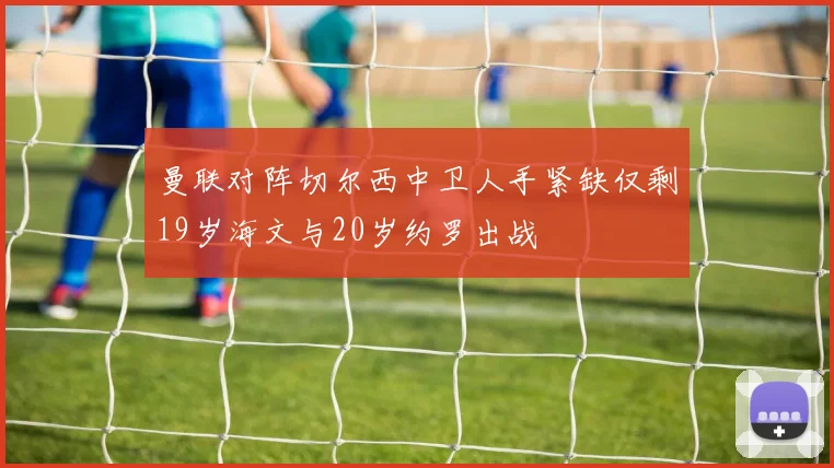 曼联对阵切尔西中卫人手紧缺仅剩19岁海文与20岁约罗出战