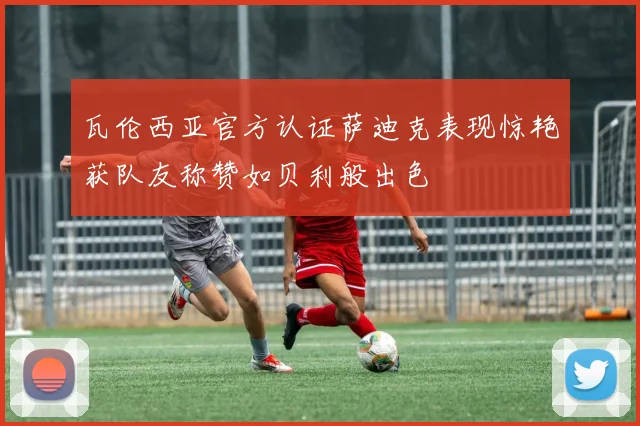 瓦伦西亚官方认证萨迪克表现惊艳获队友称赞如贝利般出色