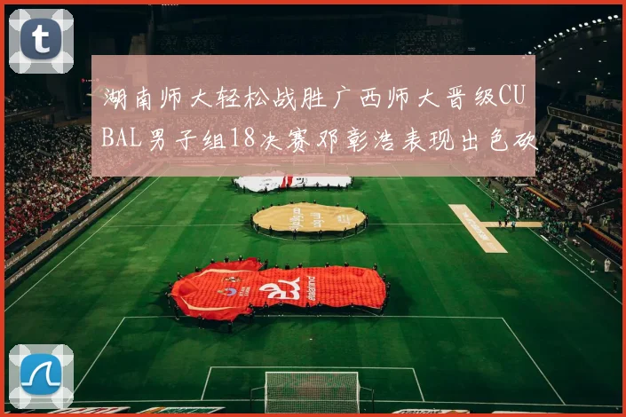 湖南师大轻松战胜广西师大晋级CUBAL男子组18决赛邓彰浩表现出色砍下26分7篮板