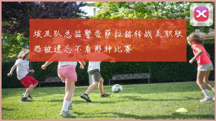 埃及队总监警告萨拉赫转战美职联恐被遗忘不看那种比赛
