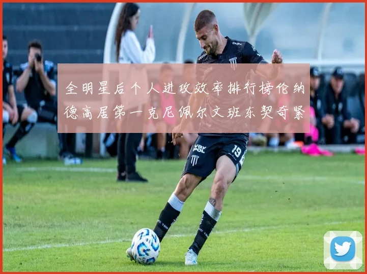 全明星后个人进攻效率排行榜伦纳德高居第一克尼佩尔文班东契奇紧随其后