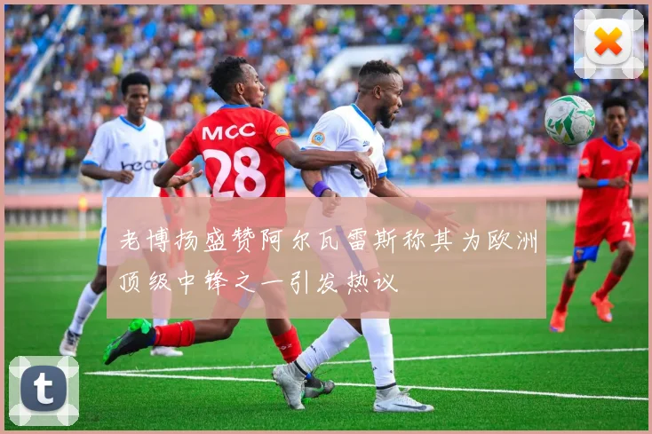 老博扬盛赞阿尔瓦雷斯称其为欧洲顶级中锋之一引发热议