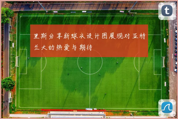 里斯分享新球衣设计图展现对亚特兰大的热爱与期待