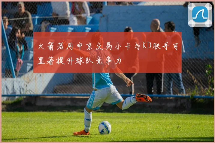 火箭若用申京交易小卡与KD联手可显著提升球队竞争力