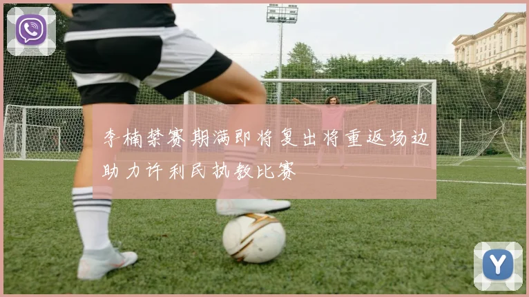 李楠禁赛期满即将复出将重返场边助力许利民执教比赛