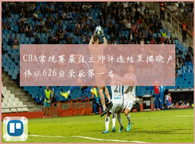 CBA常规赛最佳主帅评选结果揭晓卢伟以626分荣获第一名